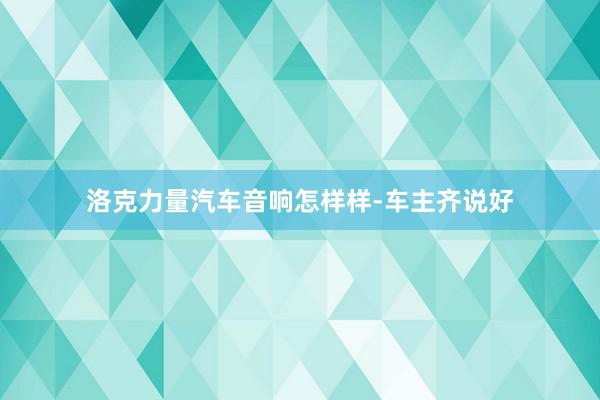 洛克力量汽车音响怎样样-车主齐说好