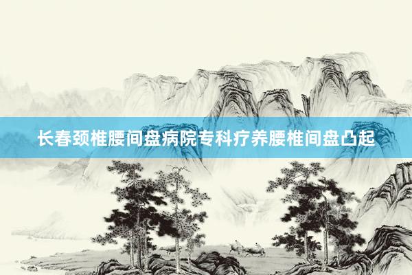 长春颈椎腰间盘病院专科疗养腰椎间盘凸起